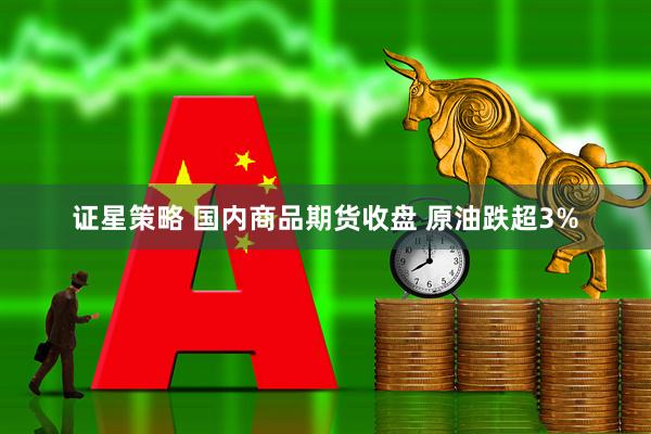 证星策略 国内商品期货收盘 原油跌超3%