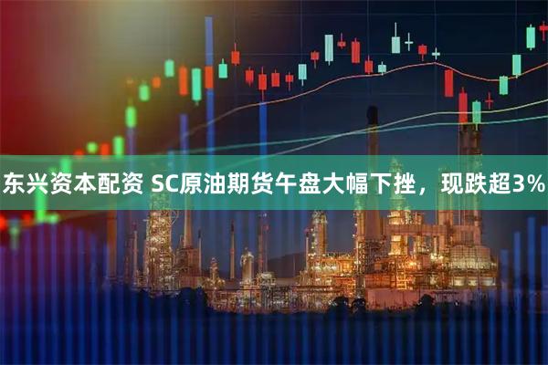 东兴资本配资 SC原油期货午盘大幅下挫，现跌超3%