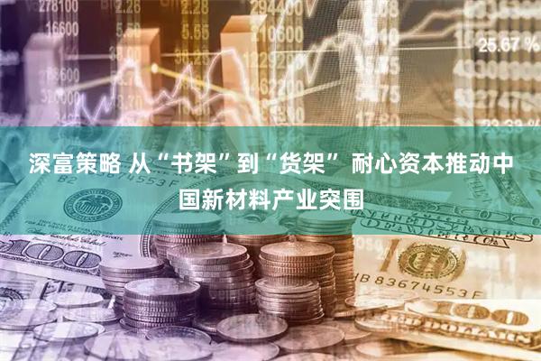 深富策略 从“书架”到“货架” 耐心资本推动中国新材料产业突围