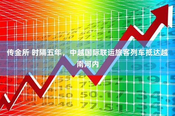 传金所 时隔五年，中越国际联运旅客列车抵达越南河内