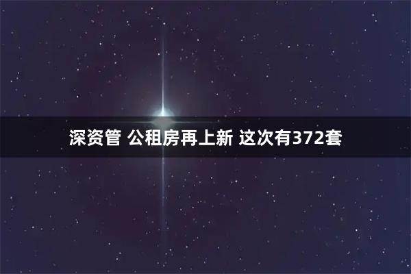 深资管 公租房再上新 这次有372套