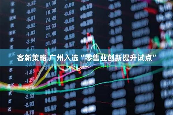客新策略 广州入选“零售业创新提升试点”