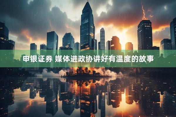 申银证券 媒体进政协讲好有温度的故事