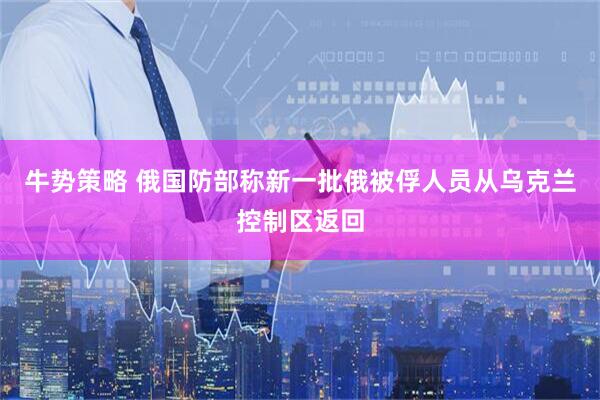 牛势策略 俄国防部称新一批俄被俘人员从乌克兰控制区返回