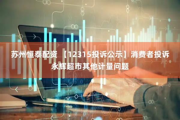 苏州恒泰配资 【12315投诉公示】消费者投诉永辉超市其他计量问题