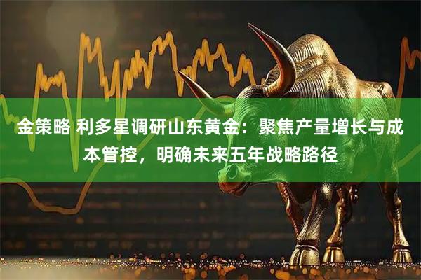 金策略 利多星调研山东黄金：聚焦产量增长与成本管控，明确未来五年战略路径
