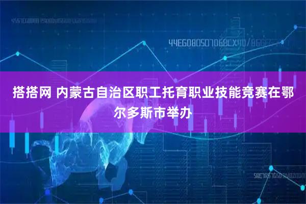 搭搭网 内蒙古自治区职工托育职业技能竞赛在鄂尔多斯市举办