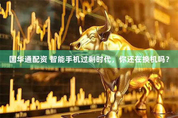 国华通配资 智能手机过剩时代，你还在换机吗？