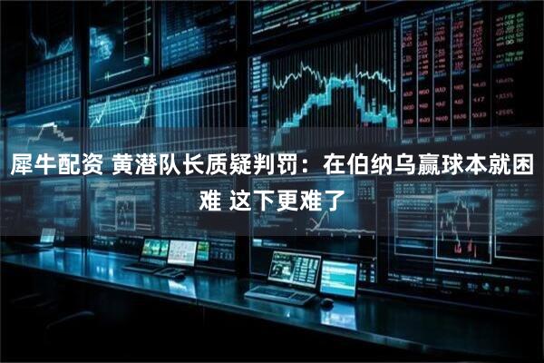 犀牛配资 黄潜队长质疑判罚：在伯纳乌赢球本就困难 这下更难了