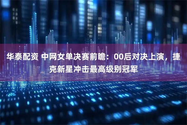 华泰配资 中网女单决赛前瞻：00后对决上演，捷克新星冲击最高级别冠军