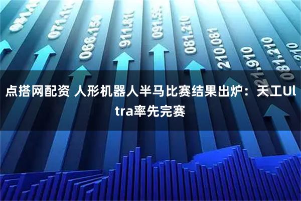 点搭网配资 人形机器人半马比赛结果出炉：天工Ultra率先完赛