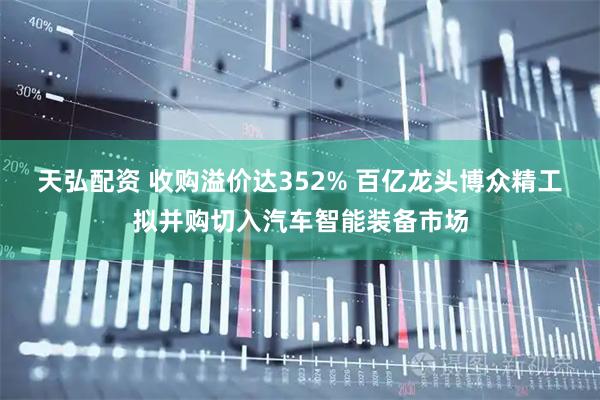 天弘配资 收购溢价达352% 百亿龙头博众精工拟并购切入汽车智能装备市场