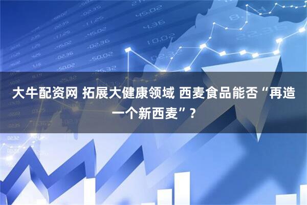 大牛配资网 拓展大健康领域 西麦食品能否“再造一个新西麦”?
