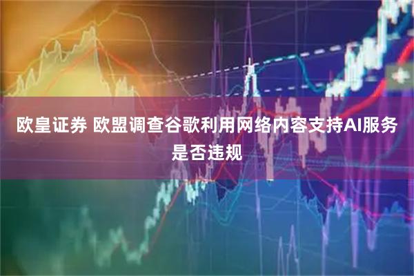 欧皇证券 欧盟调查谷歌利用网络内容支持AI服务是否违规