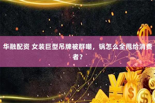 华融配资 女装巨型吊牌被群嘲,锅怎么全甩给消费者?