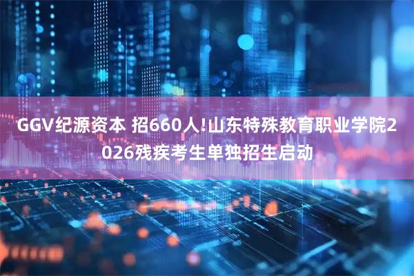 GGV纪源资本 招660人!山东特殊教育职业学院2026残疾考生单独招生启动