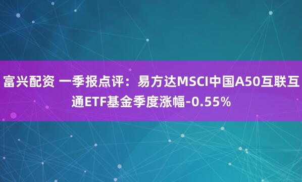 富兴配资 一季报点评：易方达MSCI中国A50互联互通ETF基金季度涨幅-0.55%