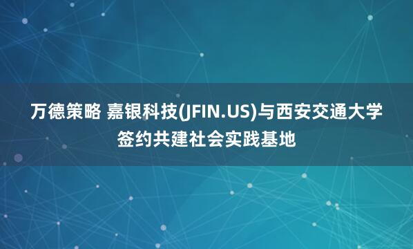 万德策略 嘉银科技(JFIN.US)与西安交通大学签约共建社会实践基地