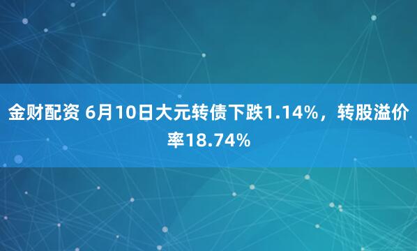 金财配资 6月10日大元转债下跌1.14%,转股溢价率18.74%