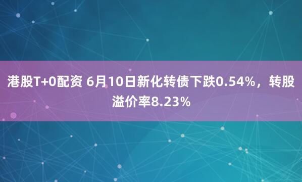 港股T+0配资 6月10日新化转债下跌0.54%,转股溢价率8.23%
