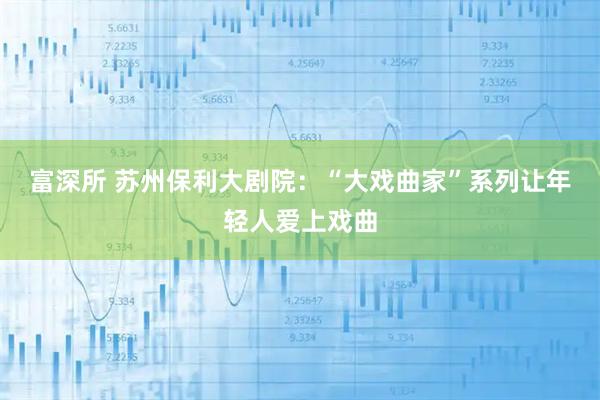 富深所 苏州保利大剧院:“大戏曲家”系列让年轻人爱上戏曲