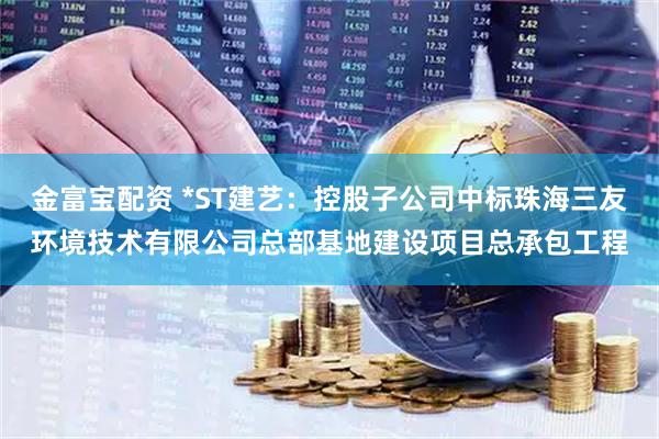 金富宝配资 *ST建艺：控股子公司中标珠海三友环境技术有限公司总部基地建设项目总承包工程