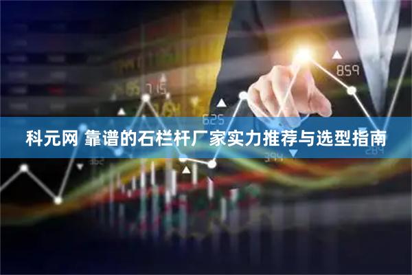 科元网 靠谱的石栏杆厂家实力推荐与选型指南