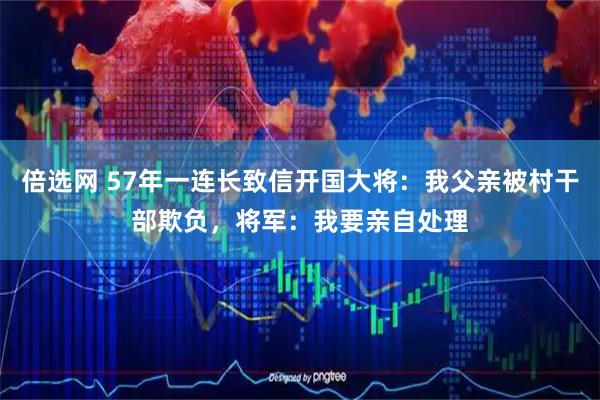 倍选网 57年一连长致信开国大将：我父亲被村干部欺负，将军：我要亲自处理