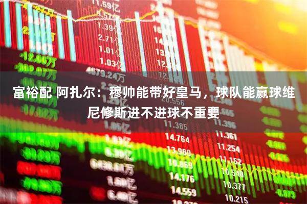 富裕配 阿扎尔：穆帅能带好皇马，球队能赢球维尼修斯进不进球不重要